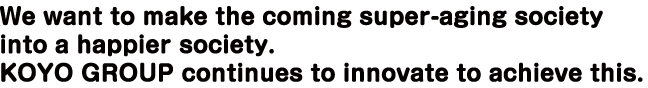 We want to make the coming super-aging society into a happier society. KOYO GROUP continues to innovate to achieve this.