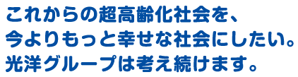 これからの超高齢化社会を、今よりもっと幸せな社会にしたい。光洋グループは考え続けます。
