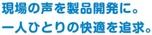 現場の声を製品開発に。一人ひとりの快適を追求。