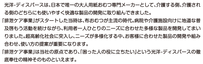 光洋は、日本で唯一の大人用紙おむつ専門メーカーとして、介護する側、介護される側のどちらにも使いやすく快適な製品の開発に取り組んできました。「排泄ケア事業」がスタートした当時は、布おむつが主流の時代。病院や介護施設向けに地道な普及啓もう活動を続けながら、利用者一人ひとりのニーズに合わせた多様な製品を開発してまいりました。超高齢化社会に突入し、ニーズが多様化する中、お客様に合わせた製品の開発や組み合わせ、使い方の提案が重要になります。「排泄ケア事業」は当社の原点であり、「困った人の役に立ちたい」という光洋の徹底奉仕の精神そのものといえます。
