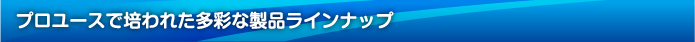 プロユースで培われた多彩な製品ラインナップ